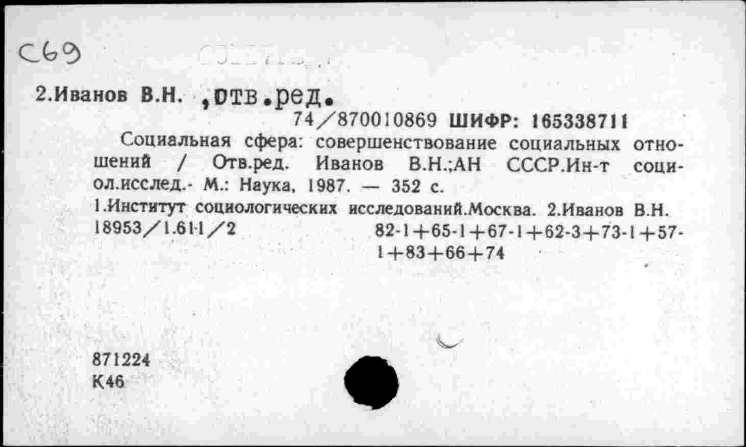 ﻿2.Иванов В.Н. ,ОТВ.реД.
74/870010869 ШИФР: 165338711
Социальная сфера: совершенствование социальных отношений / Отв.ред. Иванов В.Н.;АН СССР.Ин-т соци-ол.исслед,- М.: Наука, 1987. — 352 с.
1.Институт социологических исследований.Москва. 2.Иванов В.Н.
18953/1.611 /2	82-Ц-65-1+67-1 +62-3+73-1 +57-
1+83+66+74
871224 К46